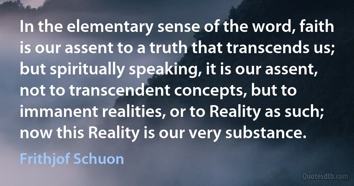 In the elementary sense of the word, faith is our assent to a truth that transcends us; but spiritually speaking, it is our assent, not to transcendent concepts, but to immanent realities, or to Reality as such; now this Reality is our very substance. (Frithjof Schuon)