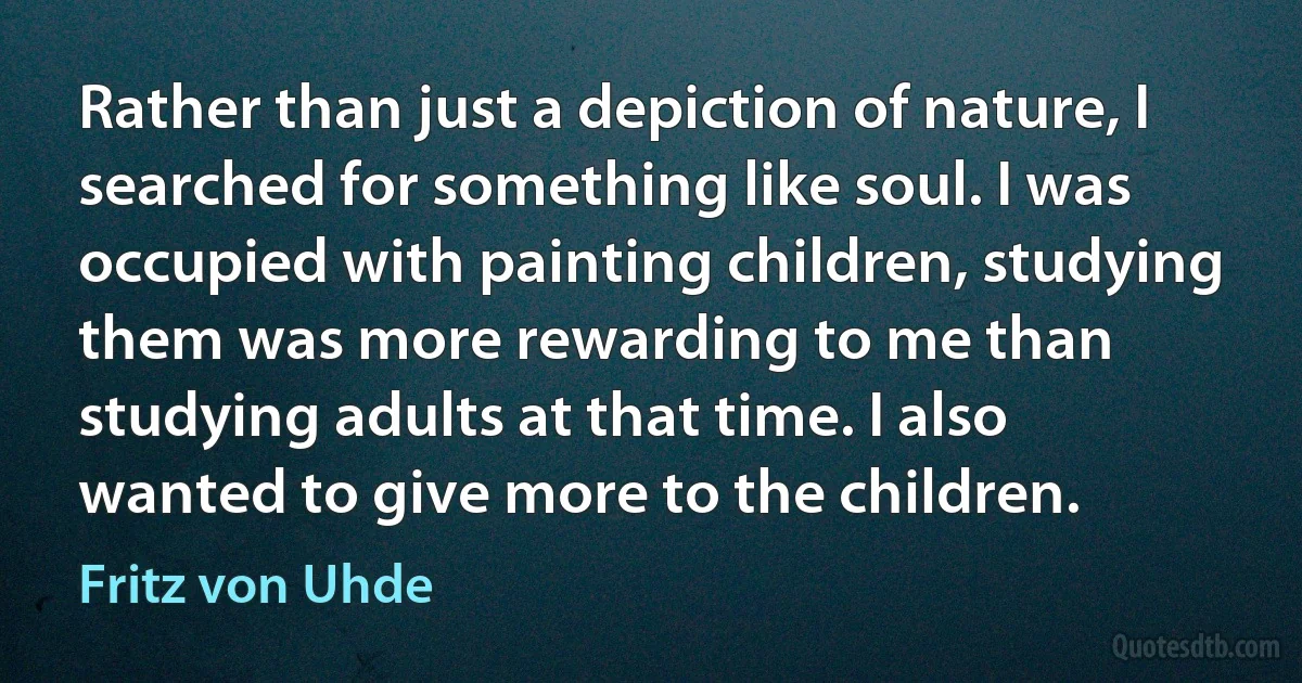 Rather than just a depiction of nature, I searched for something like soul. I was occupied with painting children, studying them was more rewarding to me than studying adults at that time. I also wanted to give more to the children. (Fritz von Uhde)