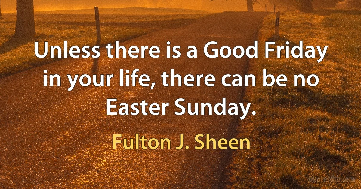 Unless there is a Good Friday in your life, there can be no Easter Sunday. (Fulton J. Sheen)