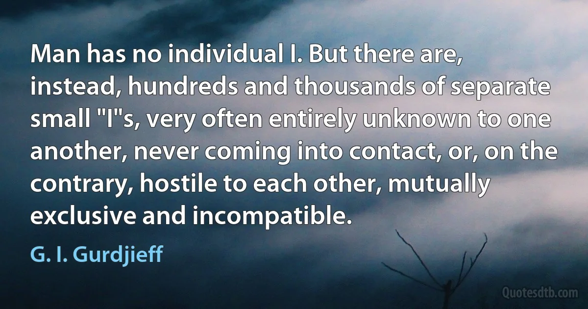 Man has no individual I. But there are, instead, hundreds and thousands of separate small "I"s, very often entirely unknown to one another, never coming into contact, or, on the contrary, hostile to each other, mutually exclusive and incompatible. (G. I. Gurdjieff)