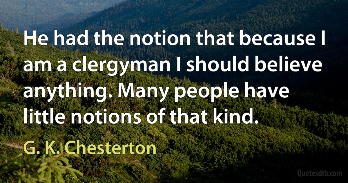 He had the notion that because I am a clergyman I should believe anything. Many people have little notions of that kind. (G. K. Chesterton)