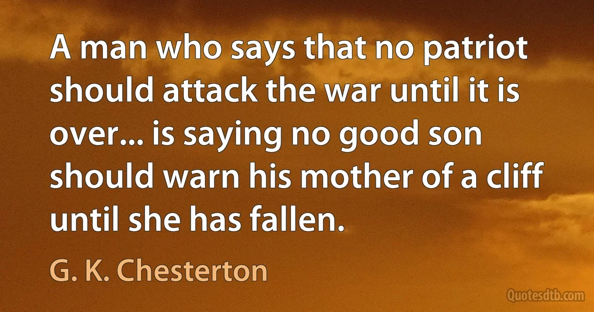 A man who says that no patriot should attack the war until it is over... is saying no good son should warn his mother of a cliff until she has fallen. (G. K. Chesterton)