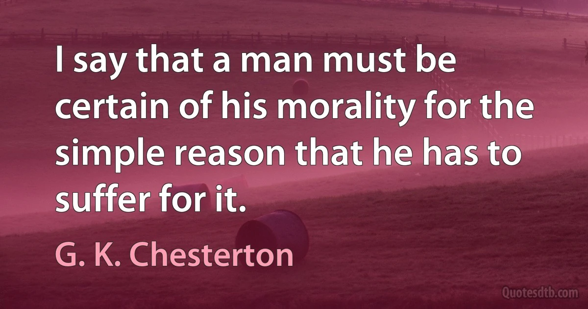 I say that a man must be certain of his morality for the simple reason that he has to suffer for it. (G. K. Chesterton)