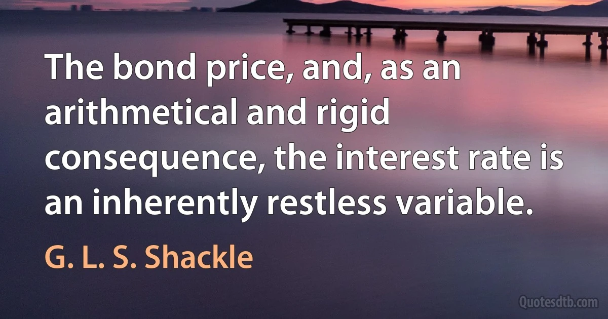 The bond price, and, as an arithmetical and rigid consequence, the interest rate is an inherently restless variable. (G. L. S. Shackle)