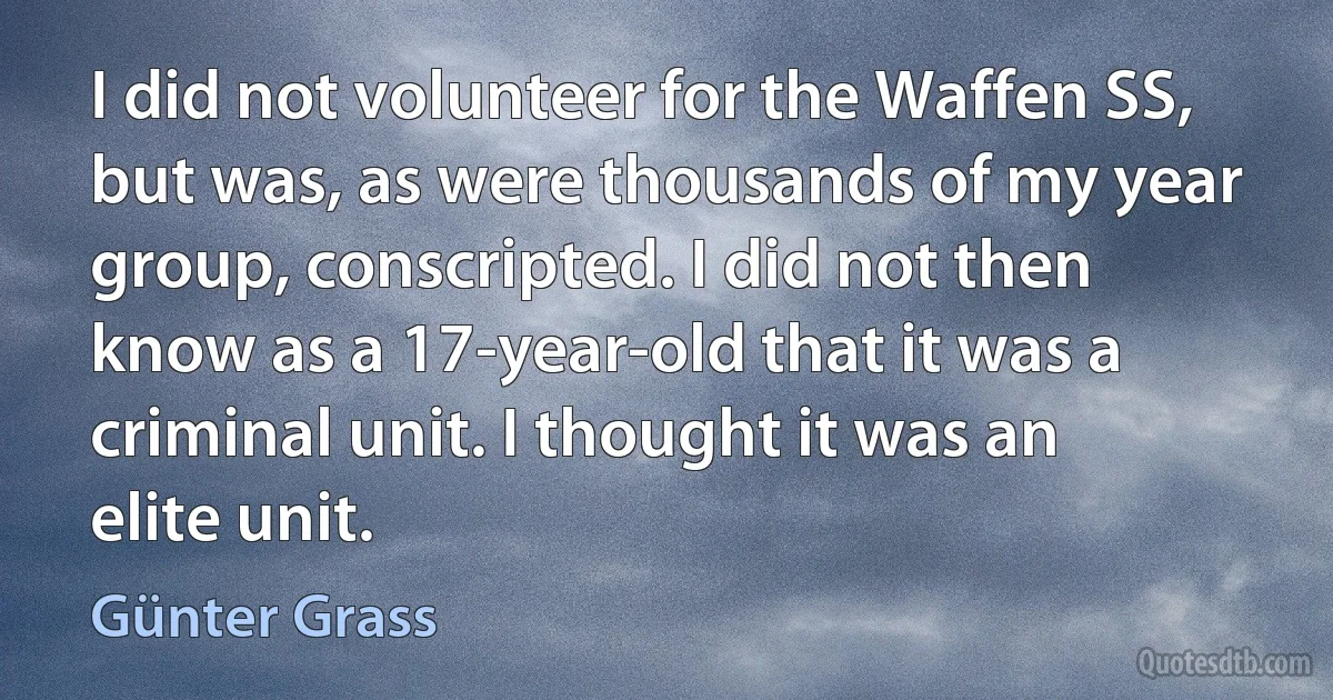 I did not volunteer for the Waffen SS, but was, as were thousands of my year group, conscripted. I did not then know as a 17-year-old that it was a criminal unit. I thought it was an elite unit. (Günter Grass)