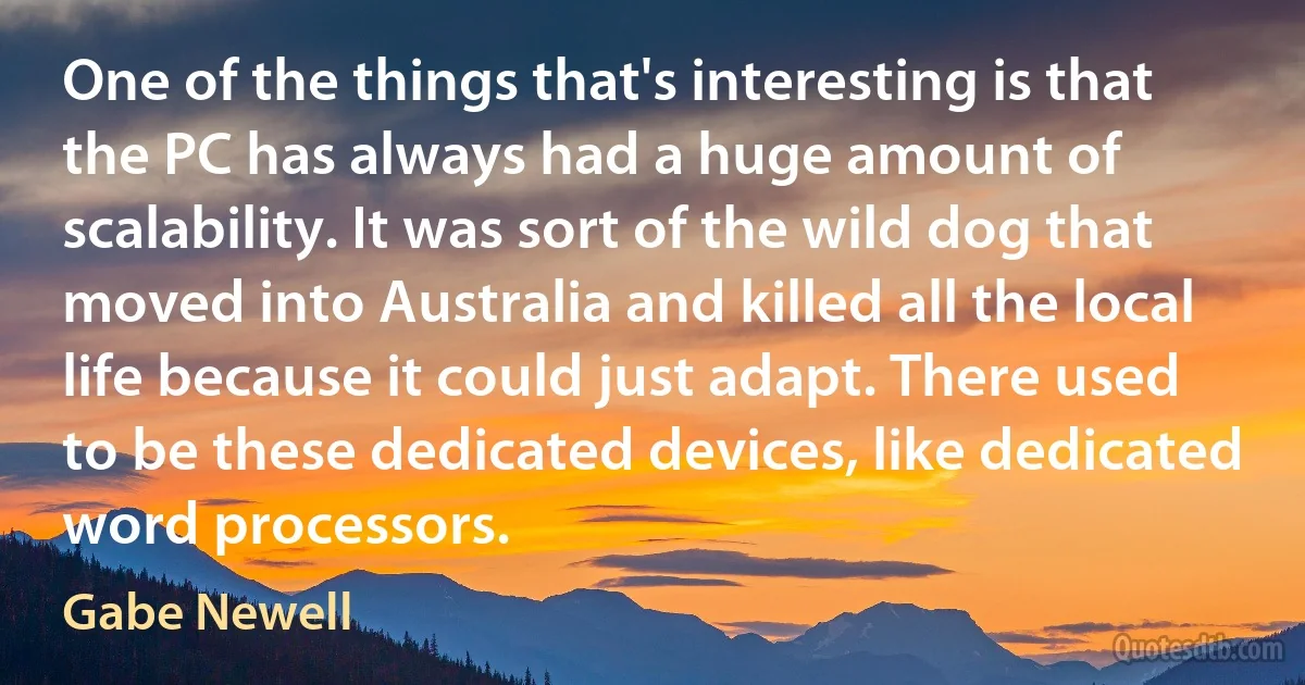 One of the things that's interesting is that the PC has always had a huge amount of scalability. It was sort of the wild dog that moved into Australia and killed all the local life because it could just adapt. There used to be these dedicated devices, like dedicated word processors. (Gabe Newell)