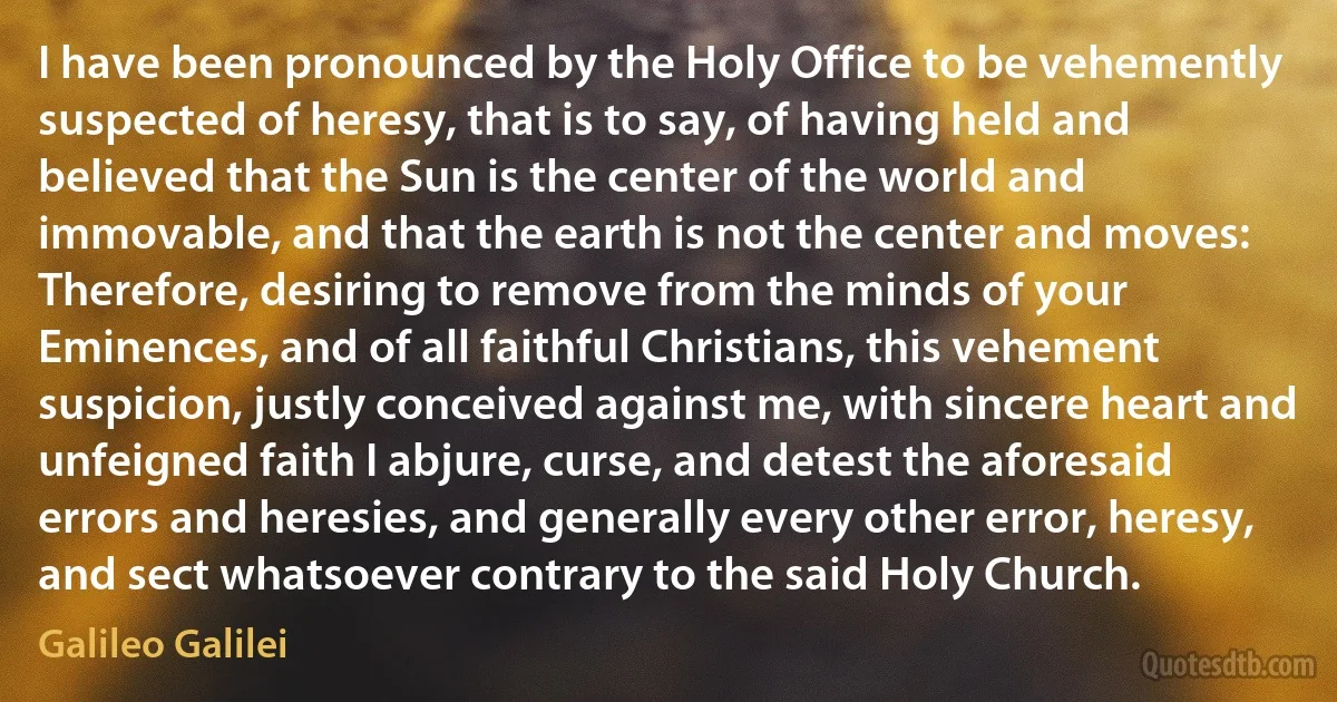 I have been pronounced by the Holy Office to be vehemently suspected of heresy, that is to say, of having held and believed that the Sun is the center of the world and immovable, and that the earth is not the center and moves:
Therefore, desiring to remove from the minds of your Eminences, and of all faithful Christians, this vehement suspicion, justly conceived against me, with sincere heart and unfeigned faith I abjure, curse, and detest the aforesaid errors and heresies, and generally every other error, heresy, and sect whatsoever contrary to the said Holy Church. (Galileo Galilei)