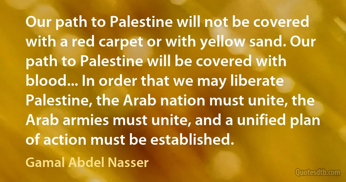 Our path to Palestine will not be covered with a red carpet or with yellow sand. Our path to Palestine will be covered with blood... In order that we may liberate Palestine, the Arab nation must unite, the Arab armies must unite, and a unified plan of action must be established. (Gamal Abdel Nasser)