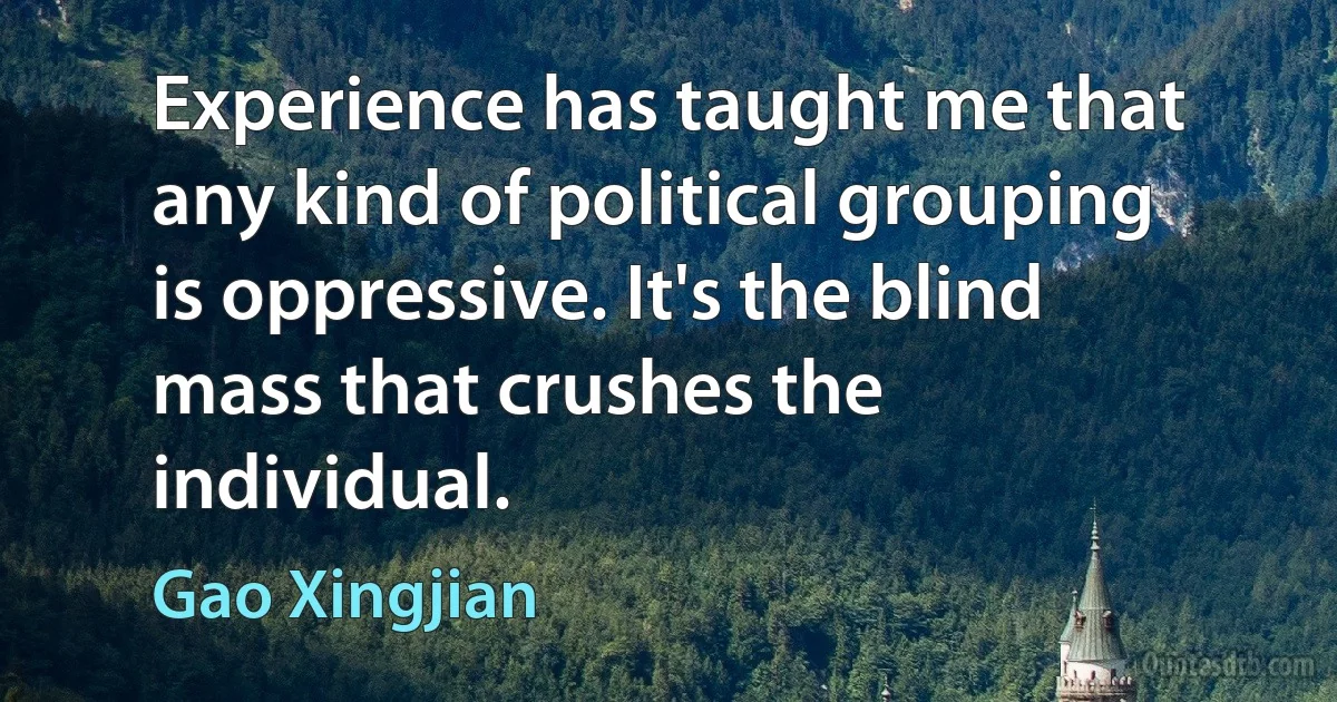 Experience has taught me that any kind of political grouping is oppressive. It's the blind mass that crushes the individual. (Gao Xingjian)