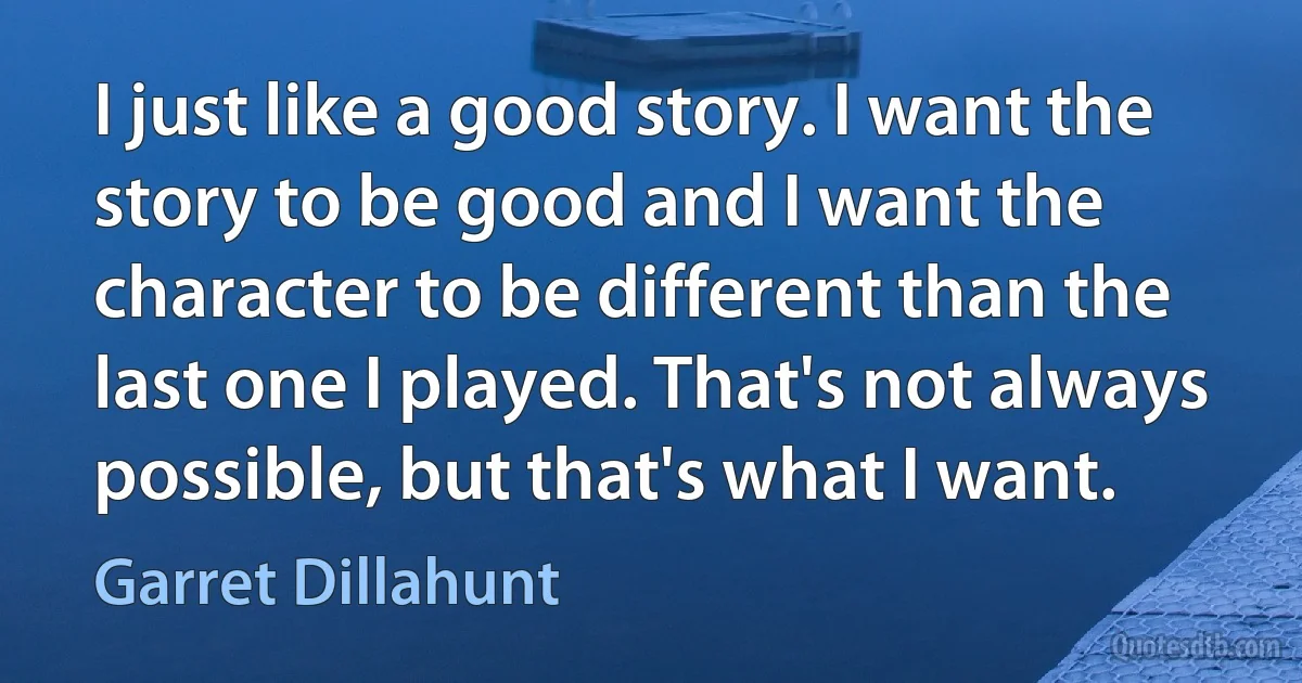 I just like a good story. I want the story to be good and I want the character to be different than the last one I played. That's not always possible, but that's what I want. (Garret Dillahunt)