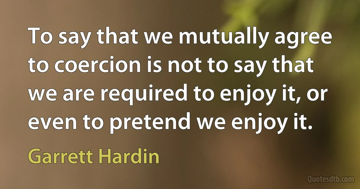 To say that we mutually agree to coercion is not to say that we are required to enjoy it, or even to pretend we enjoy it. (Garrett Hardin)