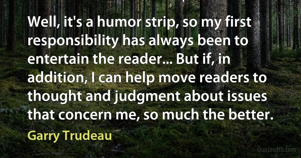 Well, it's a humor strip, so my first responsibility has always been to entertain the reader... But if, in addition, I can help move readers to thought and judgment about issues that concern me, so much the better. (Garry Trudeau)