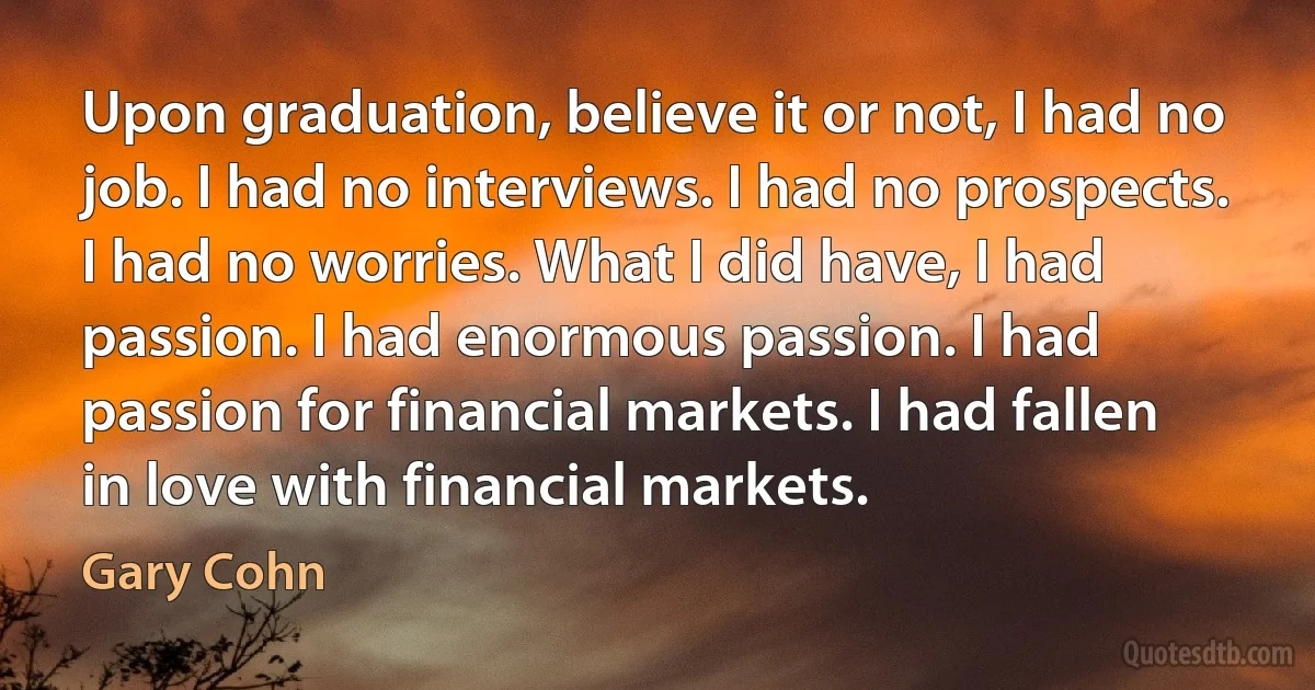 Upon graduation, believe it or not, I had no job. I had no interviews. I had no prospects. I had no worries. What I did have, I had passion. I had enormous passion. I had passion for financial markets. I had fallen in love with financial markets. (Gary Cohn)