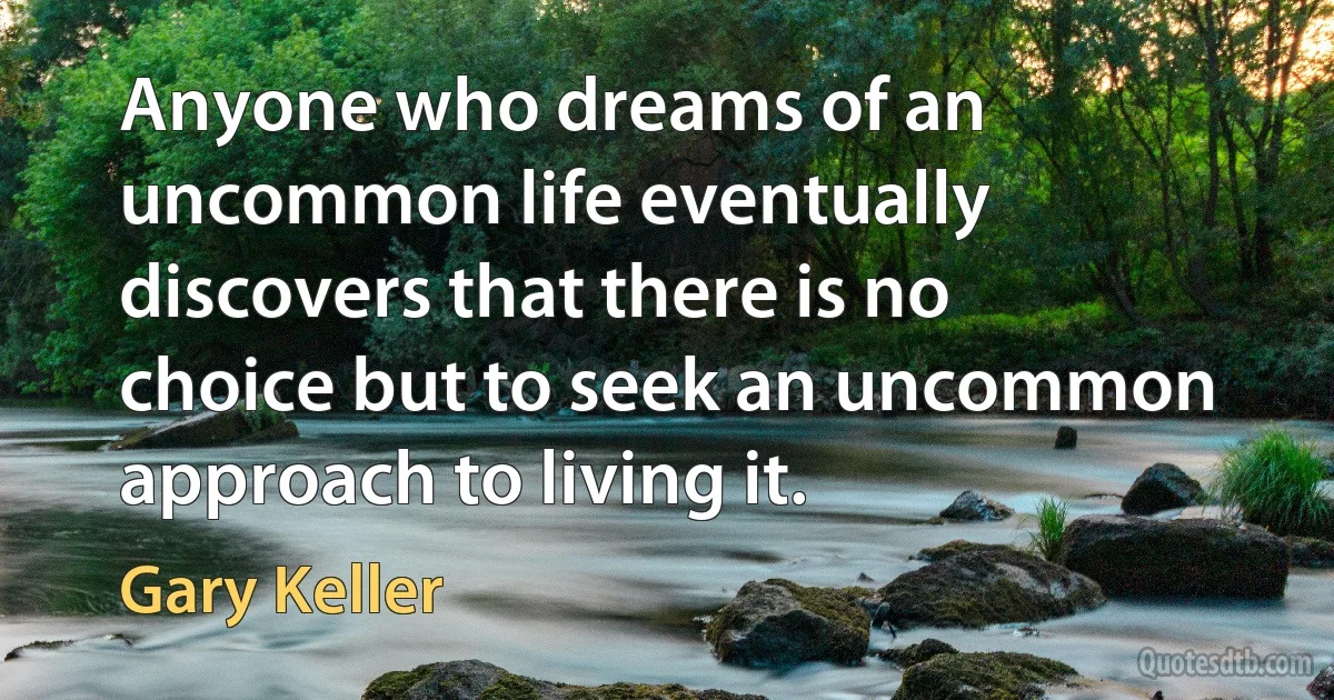 Anyone who dreams of an uncommon life eventually discovers that there is no choice but to seek an uncommon approach to living it. (Gary Keller)