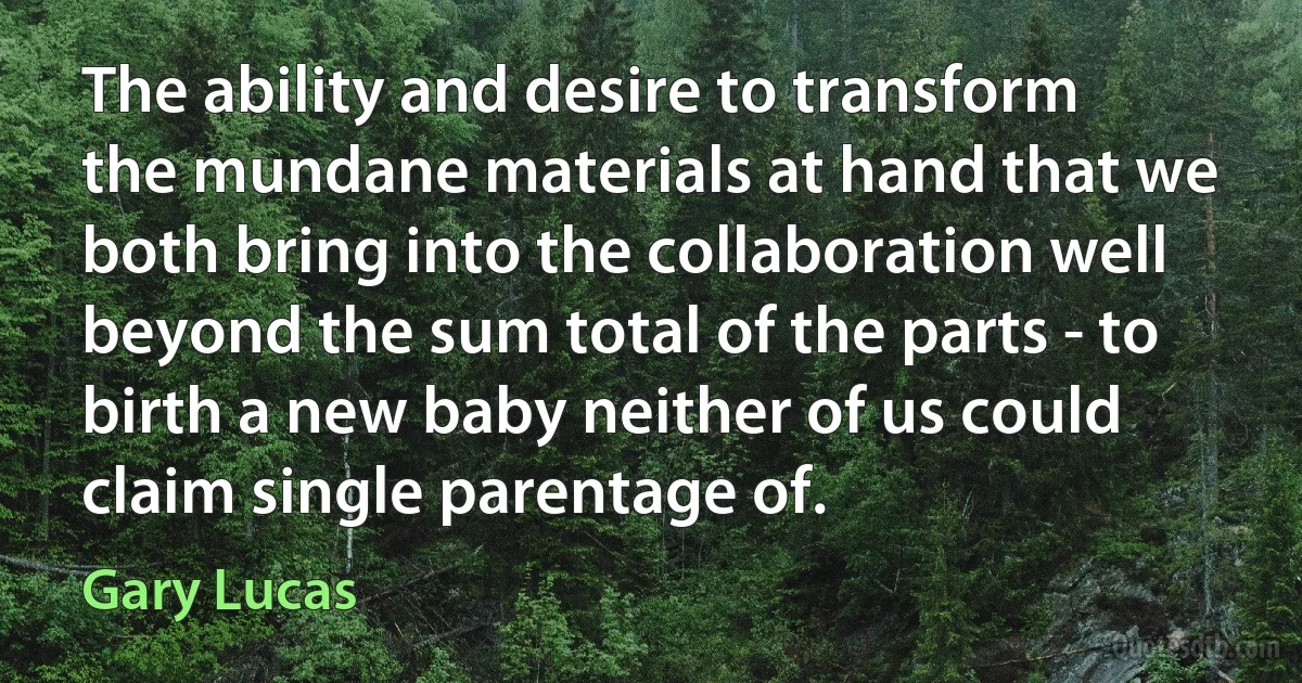 The ability and desire to transform the mundane materials at hand that we both bring into the collaboration well beyond the sum total of the parts - to birth a new baby neither of us could claim single parentage of. (Gary Lucas)