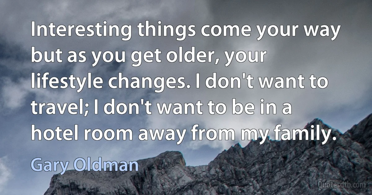 Interesting things come your way but as you get older, your lifestyle changes. I don't want to travel; I don't want to be in a hotel room away from my family. (Gary Oldman)