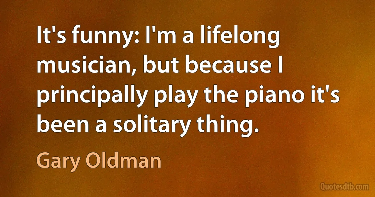 It's funny: I'm a lifelong musician, but because I principally play the piano it's been a solitary thing. (Gary Oldman)