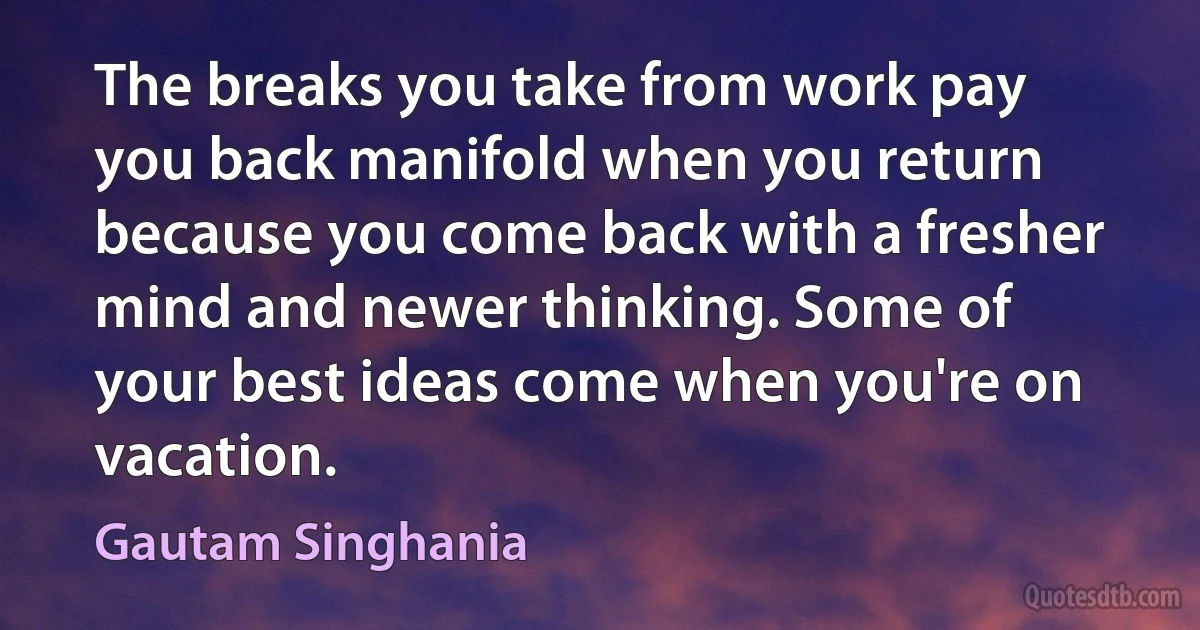 The breaks you take from work pay you back manifold when you return because you come back with a fresher mind and newer thinking. Some of your best ideas come when you're on vacation. (Gautam Singhania)