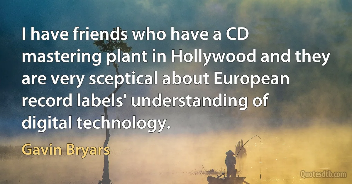 I have friends who have a CD mastering plant in Hollywood and they are very sceptical about European record labels' understanding of digital technology. (Gavin Bryars)