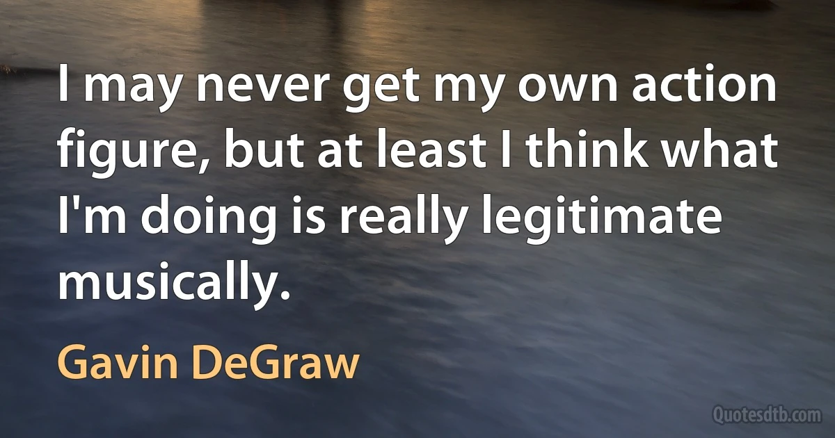 I may never get my own action figure, but at least I think what I'm doing is really legitimate musically. (Gavin DeGraw)