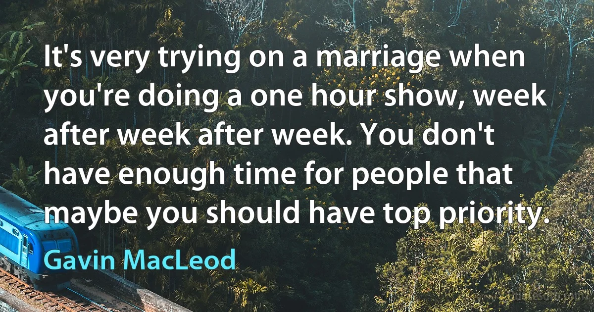 It's very trying on a marriage when you're doing a one hour show, week after week after week. You don't have enough time for people that maybe you should have top priority. (Gavin MacLeod)