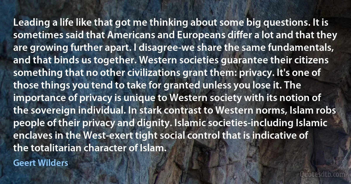 Leading a life like that got me thinking about some big questions. It is sometimes said that Americans and Europeans differ a lot and that they are growing further apart. I disagree-we share the same fundamentals, and that binds us together. Western societies guarantee their citizens something that no other civilizations grant them: privacy. It's one of those things you tend to take for granted unless you lose it. The importance of privacy is unique to Western society with its notion of the sovereign individual. In stark contrast to Western norms, Islam robs people of their privacy and dignity. Islamic societies-including Islamic enclaves in the West-exert tight social control that is indicative of the totalitarian character of Islam. (Geert Wilders)