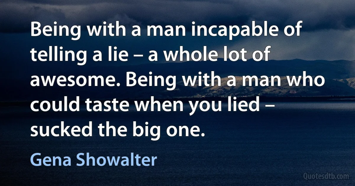 Being with a man incapable of telling a lie – a whole lot of awesome. Being with a man who could taste when you lied – sucked the big one. (Gena Showalter)