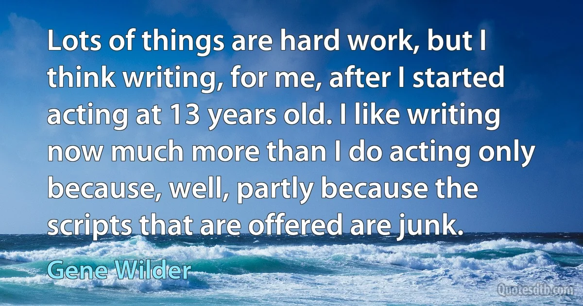 Lots of things are hard work, but I think writing, for me, after I started acting at 13 years old. I like writing now much more than I do acting only because, well, partly because the scripts that are offered are junk. (Gene Wilder)