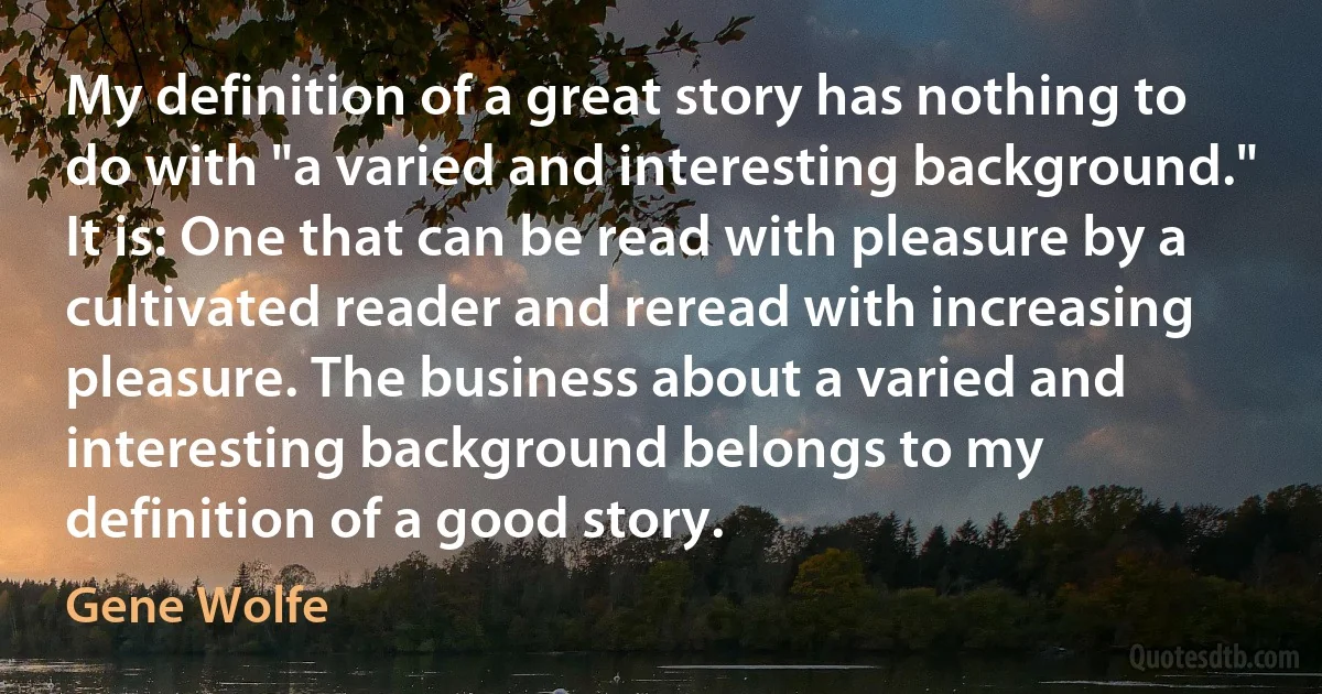 My definition of a great story has nothing to do with "a varied and interesting background." It is: One that can be read with pleasure by a cultivated reader and reread with increasing pleasure. The business about a varied and interesting background belongs to my definition of a good story. (Gene Wolfe)