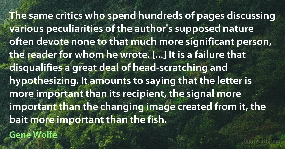 The same critics who spend hundreds of pages discussing various peculiarities of the author's supposed nature often devote none to that much more significant person, the reader for whom he wrote. [...] It is a failure that disqualifies a great deal of head-scratching and hypothesizing. It amounts to saying that the letter is more important than its recipient, the signal more important than the changing image created from it, the bait more important than the fish. (Gene Wolfe)