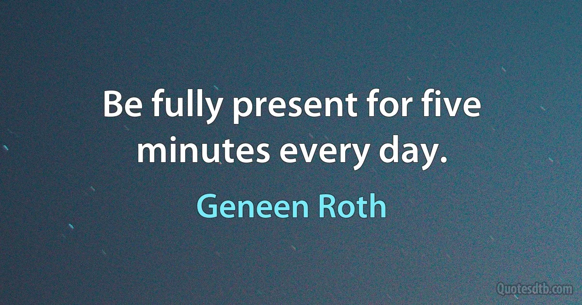 Be fully present for five minutes every day. (Geneen Roth)