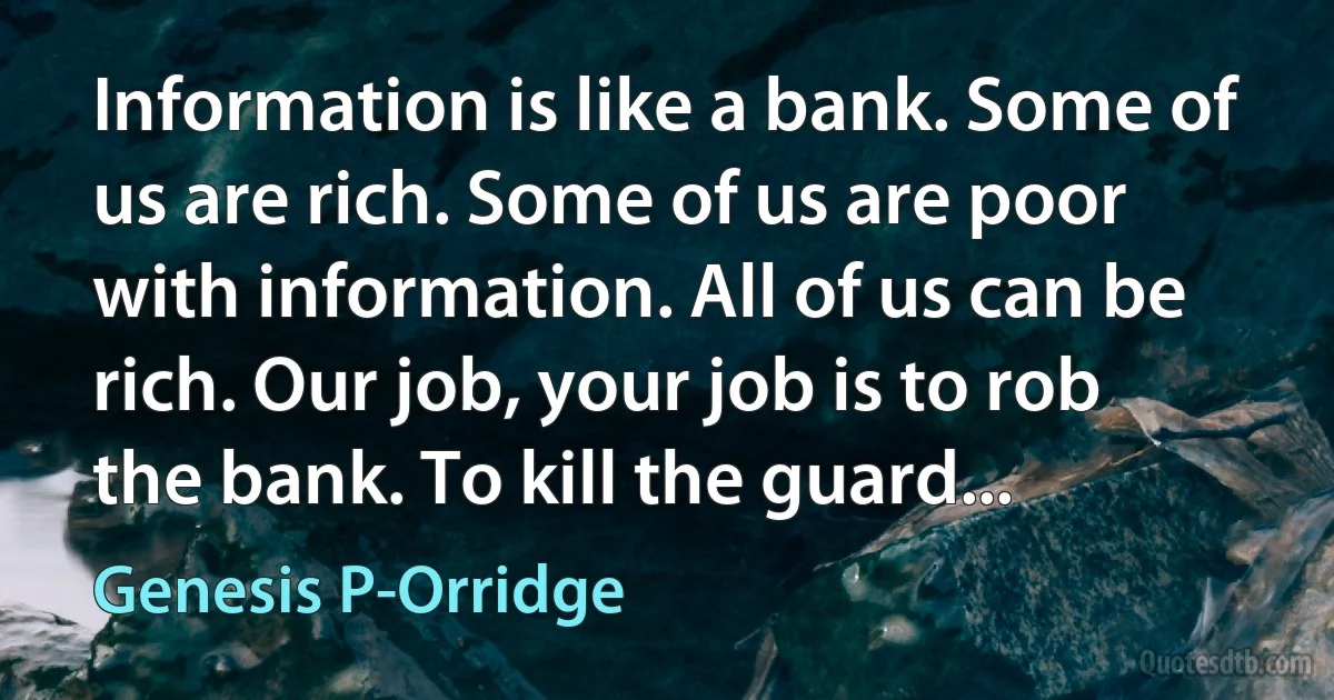 Information is like a bank. Some of us are rich. Some of us are poor with information. All of us can be rich. Our job, your job is to rob the bank. To kill the guard... (Genesis P-Orridge)