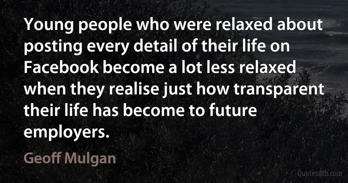 Young people who were relaxed about posting every detail of their life on Facebook become a lot less relaxed when they realise just how transparent their life has become to future employers. (Geoff Mulgan)