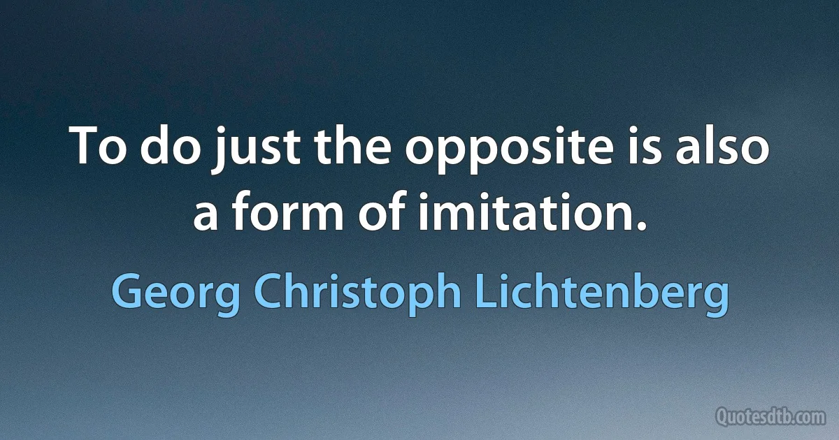 To do just the opposite is also a form of imitation. (Georg Christoph Lichtenberg)