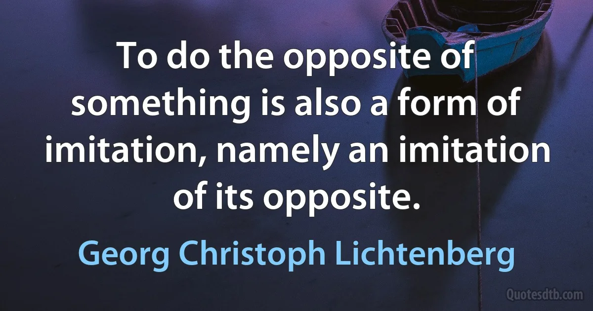 To do the opposite of something is also a form of imitation, namely an imitation of its opposite. (Georg Christoph Lichtenberg)