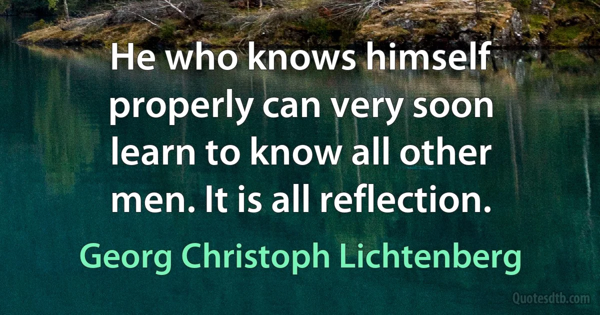 He who knows himself properly can very soon learn to know all other men. It is all reflection. (Georg Christoph Lichtenberg)