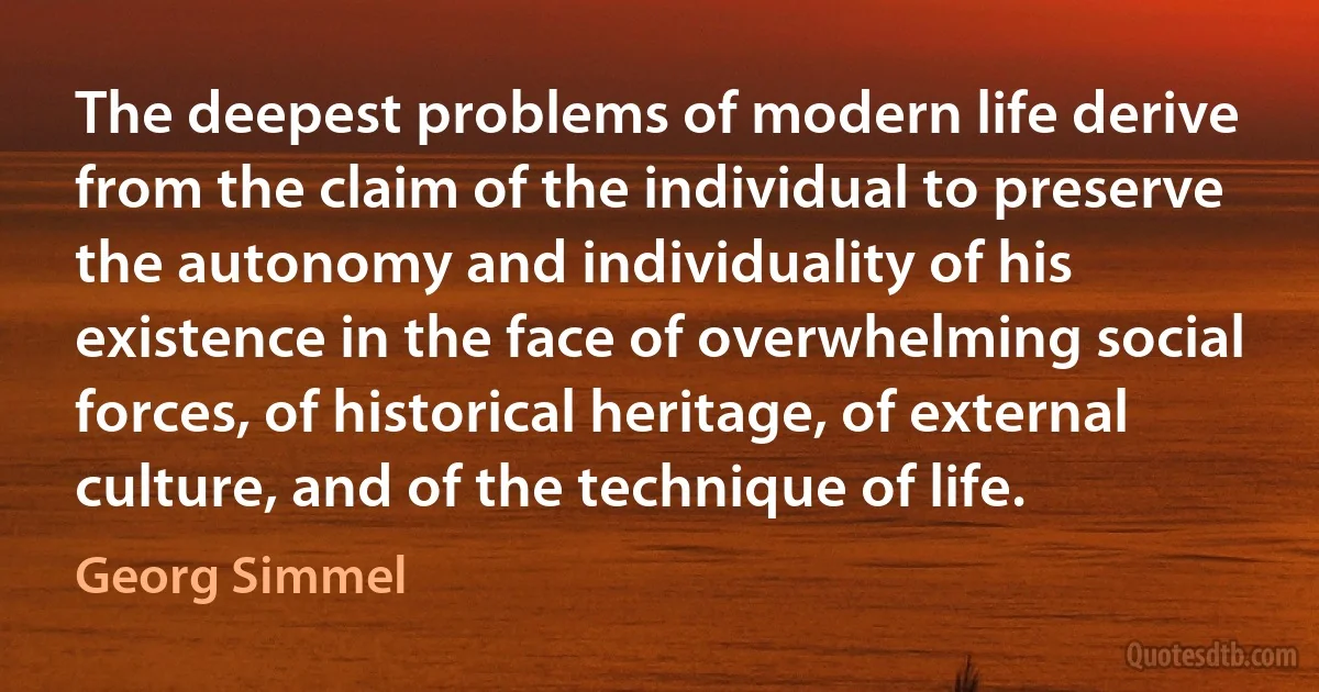 The deepest problems of modern life derive from the claim of the individual to preserve the autonomy and individuality of his existence in the face of overwhelming social forces, of historical heritage, of external culture, and of the technique of life. (Georg Simmel)