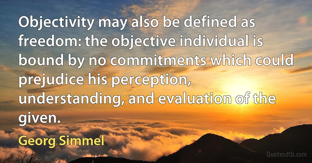 Objectivity may also be defined as freedom: the objective individual is bound by no commitments which could prejudice his perception, understanding, and evaluation of the given. (Georg Simmel)