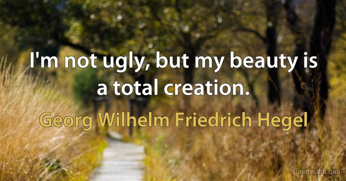 I'm not ugly, but my beauty is a total creation. (Georg Wilhelm Friedrich Hegel)