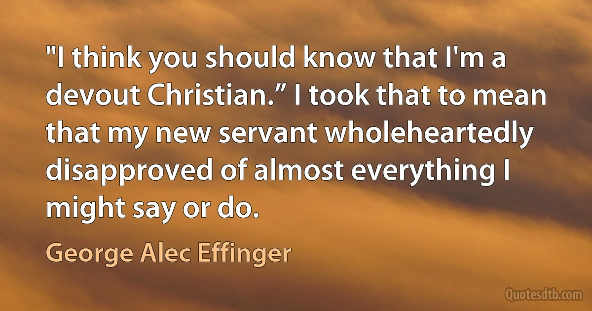 "I think you should know that I'm a devout Christian.” I took that to mean that my new servant wholeheartedly disapproved of almost everything I might say or do. (George Alec Effinger)