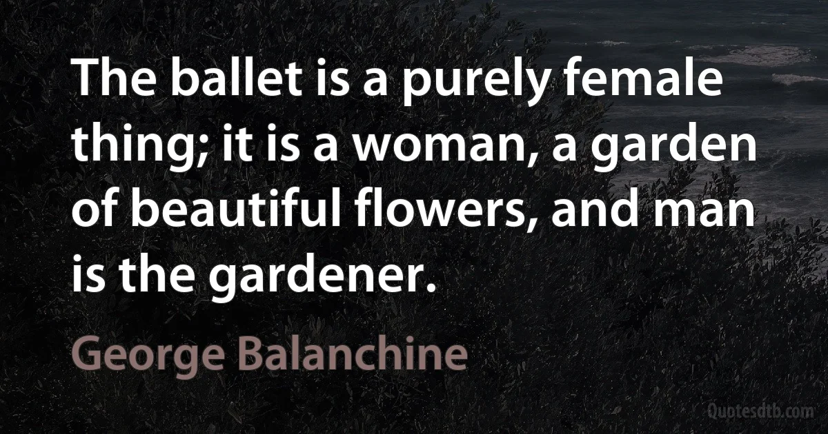 The ballet is a purely female thing; it is a woman, a garden of beautiful flowers, and man is the gardener. (George Balanchine)