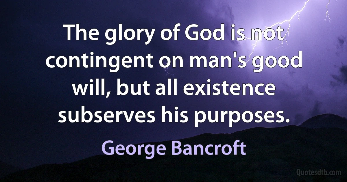 The glory of God is not contingent on man's good will, but all existence subserves his purposes. (George Bancroft)