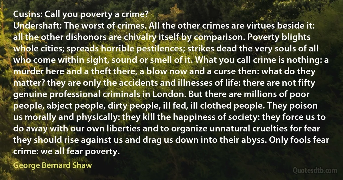 Cusins: Call you poverty a crime?
Undershaft: The worst of crimes. All the other crimes are virtues beside it: all the other dishonors are chivalry itself by comparison. Poverty blights whole cities; spreads horrible pestilences; strikes dead the very souls of all who come within sight, sound or smell of it. What you call crime is nothing: a murder here and a theft there, a blow now and a curse then: what do they matter? they are only the accidents and illnesses of life: there are not fifty genuine professional criminals in London. But there are millions of poor people, abject people, dirty people, ill fed, ill clothed people. They poison us morally and physically: they kill the happiness of society: they force us to do away with our own liberties and to organize unnatural cruelties for fear they should rise against us and drag us down into their abyss. Only fools fear crime: we all fear poverty. (George Bernard Shaw)