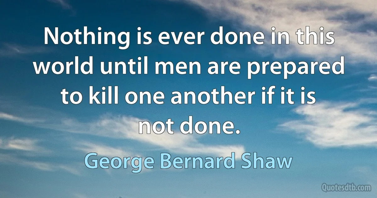 Nothing is ever done in this world until men are prepared to kill one another if it is not done. (George Bernard Shaw)