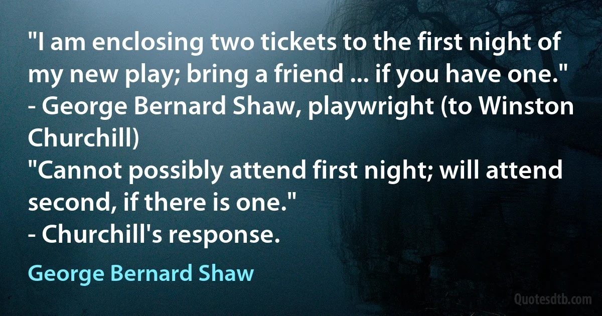 "I am enclosing two tickets to the first night of my new play; bring a friend ... if you have one."
- George Bernard Shaw, playwright (to Winston Churchill)
"Cannot possibly attend first night; will attend second, if there is one."
- Churchill's response. (George Bernard Shaw)