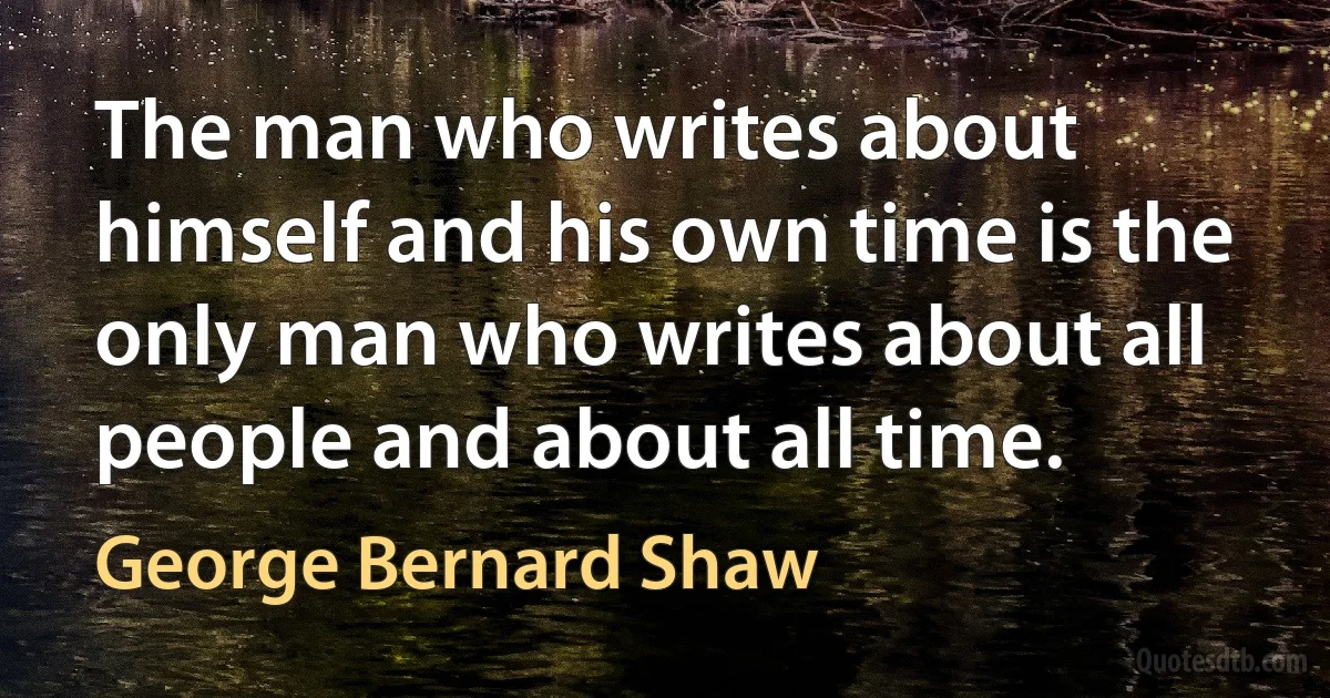 The man who writes about himself and his own time is the only man who writes about all people and about all time. (George Bernard Shaw)