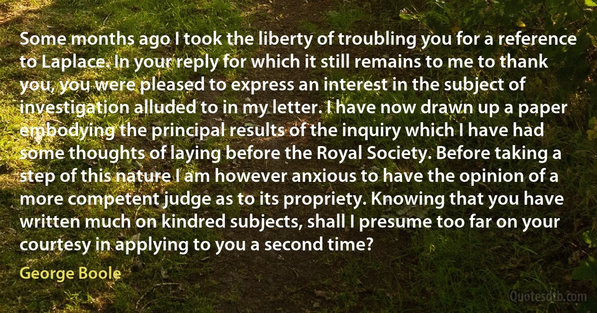 Some months ago I took the liberty of troubling you for a reference to Laplace. In your reply for which it still remains to me to thank you, you were pleased to express an interest in the subject of investigation alluded to in my letter. I have now drawn up a paper embodying the principal results of the inquiry which I have had some thoughts of laying before the Royal Society. Before taking a step of this nature I am however anxious to have the opinion of a more competent judge as to its propriety. Knowing that you have written much on kindred subjects, shall I presume too far on your courtesy in applying to you a second time? (George Boole)