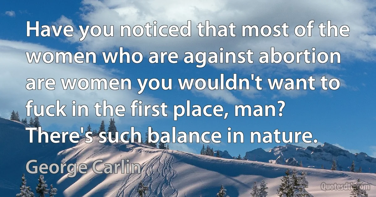 Have you noticed that most of the women who are against abortion are women you wouldn't want to fuck in the first place, man? There's such balance in nature. (George Carlin)