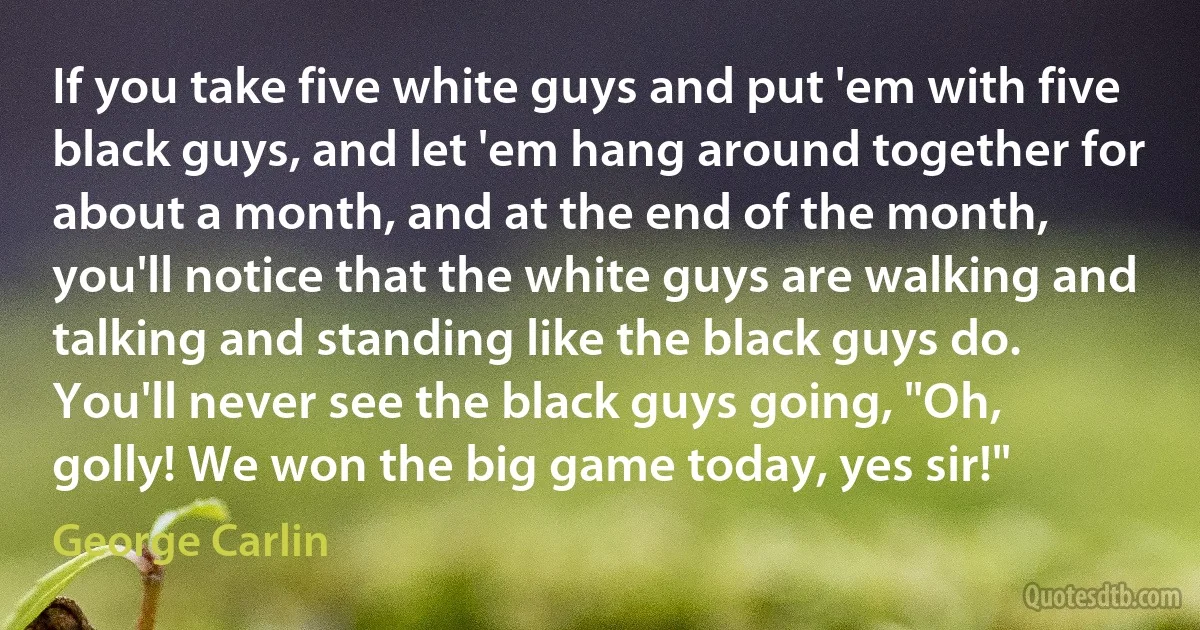 If you take five white guys and put 'em with five black guys, and let 'em hang around together for about a month, and at the end of the month, you'll notice that the white guys are walking and talking and standing like the black guys do. You'll never see the black guys going, "Oh, golly! We won the big game today, yes sir!" (George Carlin)