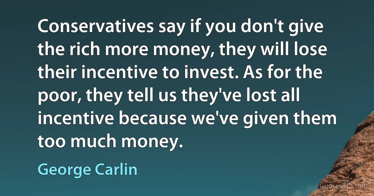 Conservatives say if you don't give the rich more money, they will lose their incentive to invest. As for the poor, they tell us they've lost all incentive because we've given them too much money. (George Carlin)